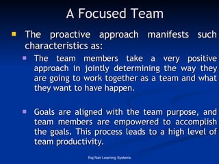 A Focused Team The proactive approach manifests such characteristics as:  The team members take a very positive approach in jointly determining the way they are going to work together as a team and what they want to have happen.  Goals are aligned with the team purpose, and team members are empowered to accomplish the goals. This process leads to a high level of team productivity. 