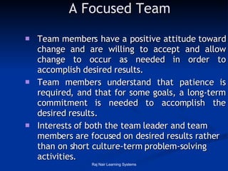 A Focused Team Team members have a positive attitude toward change and are willing to accept and allow change to occur as needed in order to accomplish desired results.  Team members understand that patience is required, and that for some goals, a long-term commitment is needed to accomplish the desired results.  Interests of both the team leader and team members are focused on desired results rather than on short culture-term problem-solving activities.  