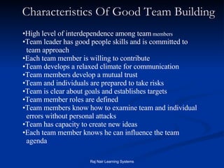 Characteristics Of Good Team Building High level of interdependence among team  members  Team leader has good people skills and is committed to  team approach  Each team member is willing to contribute  Team develops a relaxed climate for communication  Team members develop a mutual trust  Team and individuals are prepared to take risks  Team is clear about goals and establishes targets  Team member roles are defined  Team members know how to examine team and individual  errors without personal attacks  Team has capacity to create new ideas  Each team member knows he can influence the team  agenda  