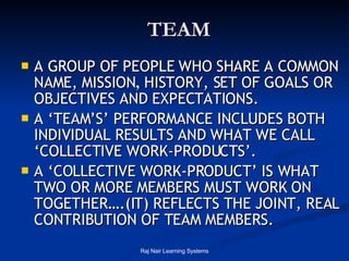 TEAM A GROUP OF PEOPLE WHO SHARE A COMMON NAME, MISSION ,  HISTORY, SET OF GOALS OR OBJECTIVES AND EXPECTATIONS. A ‘TEAM’S’ PERFORMANCE INCLUDES BOTH INDIVIDUAL RESULTS AND WHAT WE CALL ‘COLLECTIVE WORK-PRODUCTS’. A ‘COLLECTIVE WORK-PRODUCT’ IS WHAT TWO OR MORE MEMBERS MUST WORK ON TOGETHER….(IT) REFLECTS THE JOINT, REAL CONTRIBUTION OF TEAM MEMBERS. 