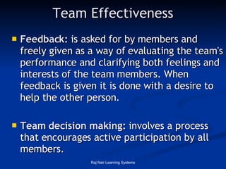 Team Effectiveness Feedback:  is asked for by members and freely given as a way of evaluating the team's performance and clarifying both feelings and interests of the team members. When feedback is given it is done with a desire to help the other person.  Team decision making:  involves a process that encourages active participation by all members.  