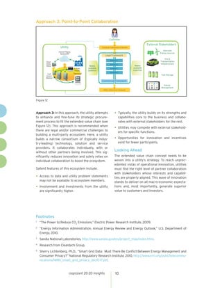 Approach 3: Point-to-Point Collaboration


                                                                        Customer

                                                                                                             External Stakeholders
                      Utility                                   Customer Interaction Channels
                                                                                                                        Alternate
                    Internet/Paging
                      Network/RF                                                                                      Energy Sources
                                                                   Legal Framework
                                                                                                                          EVs &
                                                                         Solution 1
          Smart                                                                                                       Transportation
          Utility                         Utility                        Solution 2                                   Infrastructure
          Meter                                      Makes                                        Makes
                                      In-Home       available            Solution 3              available
                                       Display      guidance                                     expertise
                                                                         Solution 4
          Load                        Thermostat
                                                                                                                       Fuel Storage
         Control
         Modules
                                                                Commercial Framework
                                                                                                                         Energy
                                                                                                                       Management
                                                                 Utility Interaction Channels




Figure 12



Approach 3: In this approach, the utility attempts                            •	 Typically, the utility builds on its strengths and
to enhance and fine-tune its strategic procure-                                       capabilities core to the business and collabo-
ment process to fit the extended value chain (see                                     rates with external stakeholders for the rest.
Figure 12). This approach is recommended when
there are legal and/or commercial challenges to
                                                                              •	 Utilities may compete with external stakehold-
                                                                                      ers for specific functions.
building a multi-party ecosystem. Here, a utility
builds a narrow consortium of (typically indus-                               •	 Opportunities        for innovation and incentives
try-leading) technology, solution and service                                         exist for fewer participants.
providers. It collaborates individually, with or
without other partners being involved. This sig-
                                                                              Looking Ahead
nificantly reduces innovation and solely relies on                            The extended value chain concept needs to be
individual collaboration to boost the ecosystem.                              woven into a utility’s strategy. To reach unprec-
                                                                              edented vistas of operational innovation, utilities
Salient features of this ecosystem include:                                   must find the right level of partner collaboration
                                                                              with stakeholders whose interests and capabili-
•	 Access to data and utility problem statements                              ties are properly aligned. This wave of innovation
     may not be available to ecosystem members.                               stands to deliver on all macro-economic expecta-
•	 Involvement and investments from the utility                               tions and, most importantly, generate superior
     are significantly higher.                                                value to customers and investors.




Footnotes
1	
     “The Power to Reduce CO2 Emissions,” Electric Power Research Institute, 2009.
2	
     “Energy Information Administration, Annual Energy Review and Energy Outlook,” U.S. Department of
     Energy, 2010.
3	
     Sandia National Laboratories, http://www.sandia.gov/ess/project_map/index.html.
4	
     Research from Cleantech Group.
5	
     Sherry Lichtenberg, Ph.D., “Smart Grid Data: Must There Be Conflict Between Energy Management and
     Consumer Privacy?” National Regulatory Research Institute, 2010, http://www.nrri.org/pubs/telecommu-
     nications/NRRI_smart_grid_privacy_dec10-17.pdf.



                                cognizant 20-20 insights                       10
 