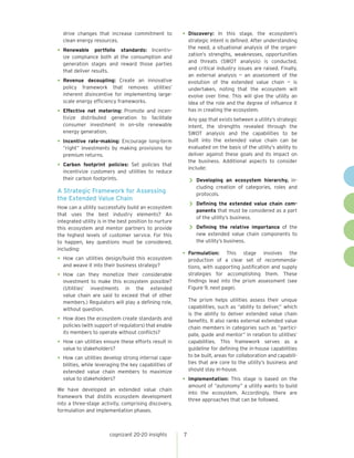 drive changes that increase commitment to             •	 Discovery:     In this stage, the ecosystem’s
  clean energy resources.                                   strategic intent is defined. After understanding
                                                            the need, a situational analysis of the organi-
•	 Renewable    portfolio standards: Incentiv-
                                                            zation’s strengths, weaknesses, opportunities
  ize compliance both at the consumption and
                                                            and threats (SWOT analysis) is conducted,
  generation stages and reward those parties
                                                            and critical industry issues are raised. Finally,
  that deliver results.
                                                            an external analysis — an assessment of the
•	 Revenue  decoupling: Create an innovative                evolution of the extended value chain — is
  policy framework that removes utilities’                  undertaken, noting that the ecosystem will
  inherent disincentive for implementing large-             evolve over time. This will give the utility an
  scale energy efficiency frameworks.                       idea of the role and the degree of influence it
•	 Effectivenet metering: Promote and incen-                has in creating the ecosystem.
  tivize distributed generation to facilitate               Any gap that exists between a utility’s strategic
  consumer investment in on-site renewable                  intent, the strengths revealed through the
  energy generation.                                        SWOT analysis and the capabilities to be
•	 Incentive rate-making: Encourage long-term               built into the extended value chain can be
  “right” investments by making provisions for              evaluated on the basis of the utility’s ability to
  premium returns.                                          deliver against these goals and its impact on
                                                            the business. Additional aspects to consider
•	 Carbon  footprint policies: Set policies that
                                                            include:
  incentivize customers and utilities to reduce
  their carbon footprints.
                                                            >> Developing  an ecosystem hierarchy, in-
                                                               cluding creation of categories, roles and
A Strategic Framework for Assessing                            protocols.
the Extended Value Chain
How can a utility successfully build an ecosystem           >> Defining the extended value chain com-
                                                               ponents that must be considered as a part
that uses the best industry elements? An
                                                               of the utility’s business.
integrated utility is in the best position to nurture
this ecosystem and mentor partners to provide               >> Defining    the relative importance of the
the highest levels of customer service. For this               new extended value chain components to
to happen, key questions must be considered,                   the utility’s business.
including:
                                                        •	 Formulation:      This stage involves the
•	 How can utilities design/build this ecosystem            production of a clear set of recommenda-
  and weave it into their business strategy?                tions, with supporting justification and supply
•	 How   can they monetize their considerable               strategies for accomplishing them. These
  investment to make this ecosystem possible?               findings lead into the prism assessment (see
  (Utilities’ investments in the extended                   Figure 9, next page).
  value chain are said to exceed that of other
  members.) Regulators will play a defining role,           The prism helps utilities assess their unique
  without question.                                         capabilities, such as “ability to deliver,” which
                                                            is the ability to deliver extended value chain
•	 How does the ecosystem create standards and              benefits. It also ranks external extended value
  policies (with support of regulators) that enable         chain members in categories such as “partici-
  its members to operate without conflicts?                 pate, guide and mentor” in relation to utilities’
•	 How can utilities ensure these efforts result in         capabilities. This framework serves as a
  value to stakeholders?                                    guideline for defining the in-house capabilities
                                                            to be built, areas for collaboration and capabili-
•	 How can utilities develop strong internal capa-          ties that are core to the utility’s business and
  bilities, while leveraging the key capabilities of
  extended value chain members to maximize                  should stay in-house.
  value to stakeholders?                                •	 Implementation:   This stage is based on the
                                                            amount of “autonomy” a utility wants to build
We have developed an extended value chain
                                                            into the ecosystem. Accordingly, there are
framework that distills ecosystem development
                                                            three approaches that can be followed.
into a three-stage activity, comprising discovery,
formulation and implementation phases.



                        cognizant 20-20 insights        7
 