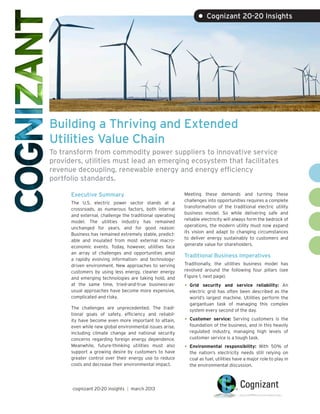 • Cognizant 20-20 Insights




Building a Thriving and Extended
Utilities Value Chain
To transform from commodity power suppliers to innovative service
providers, utilities must lead an emerging ecosystem that facilitates
revenue decoupling, renewable energy and energy efficiency
portfolio standards.

      Executive Summary                                   Meeting these demands and turning these
                                                          challenges into opportunities requires a complete
      The U.S. electric power sector stands at a
                                                          transformation of the traditional electric utility
      crossroads, as numerous factors, both internal
                                                          business model. So while delivering safe and
      and external, challenge the traditional operating
                                                          reliable electricity will always form the bedrock of
      model. The utilities industry has remained
                                                          operations, the modern utility must now expand
      unchanged for years, and for good reason:
                                                          its vision and adapt to changing circumstances
      Business has remained extremely stable, predict-
                                                          to deliver energy sustainably to customers and
      able and insulated from most external macro-
                                                          generate value for shareholders.
      economic events. Today, however, utilities face
      an array of challenges and opportunities amid
                                                          Traditional Business Imperatives
      a rapidly evolving information- and technology-
      driven environment. New approaches to serving       Traditionally, the utilities business model has
      customers by using less energy, cleaner energy      revolved around the following four pillars (see
      and emerging technologies are taking hold, and      Figure 1, next page).
      at the same time, tried-and-true business-as-       •	 Grid  security and service reliability: An
      usual approaches have become more expensive,          electric grid has often been described as the
      complicated and risky.                                world’s largest machine. Utilities perform the
                                                            gargantuan task of managing this complex
      The challenges are unprecedented. The tradi-          system every second of the day.
      tional goals of safety, efficiency and reliabil-
      ity have become even more important to attain,      •	 Customer  service: Serving customers is the
      even while new global environmental issues arise,     foundation of the business, and in this heavily
      including climate change and national security        regulated industry, managing high levels of
      concerns regarding foreign energy dependence.         customer service is a tough task.
      Meanwhile, future-thinking utilities must also      •	 Environmental      responsibility: With 50% of
      support a growing desire by customers to have         the nation’s electricity needs still relying on
      greater control over their energy use to reduce       coal as fuel, utilities have a major role to play in
      costs and decrease their environmental impact.        the environmental discussion.




      cognizant 20-20 insights | march 2013
 