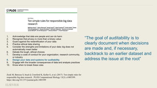 “The goal of auditability is to
clearly document when decisions
are made and, if necessary,
backtrack to an earlier dataset and
address the issue at the root”
1. Acknowledge that data are people and can do harm
2. Recognize that privacy is more than a binary value
3. Guard against the reidentification of your data
4. Practice ethical data sharing
5. Consider the strengths and limitations of your data; big does not
automatically mean better
6. Debate the tough, ethical choices
7. Develop a code of conduct for your organization, research community,
or industry
8. Design your data and systems for auditability
9. Engage with the broader consequences of data and analysis practices
10. Know when to break these rules
Zook M, Barocas S, boyd d, Crawford K, Keller E, et al. (2017) Ten simple rules for
responsible big data research. PLOS Computational Biology 13(3): e1005399.
https://doi.org/10.1371/journal.pcbi.1005399
 