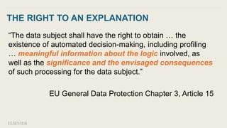THE RIGHT TO AN EXPLANATION
“The data subject shall have the right to obtain … the
existence of automated decision-making, including profiling
… meaningful information about the logic involved, as
well as the significance and the envisaged consequences
of such processing for the data subject.”
EU General Data Protection Chapter 3, Article 15
 