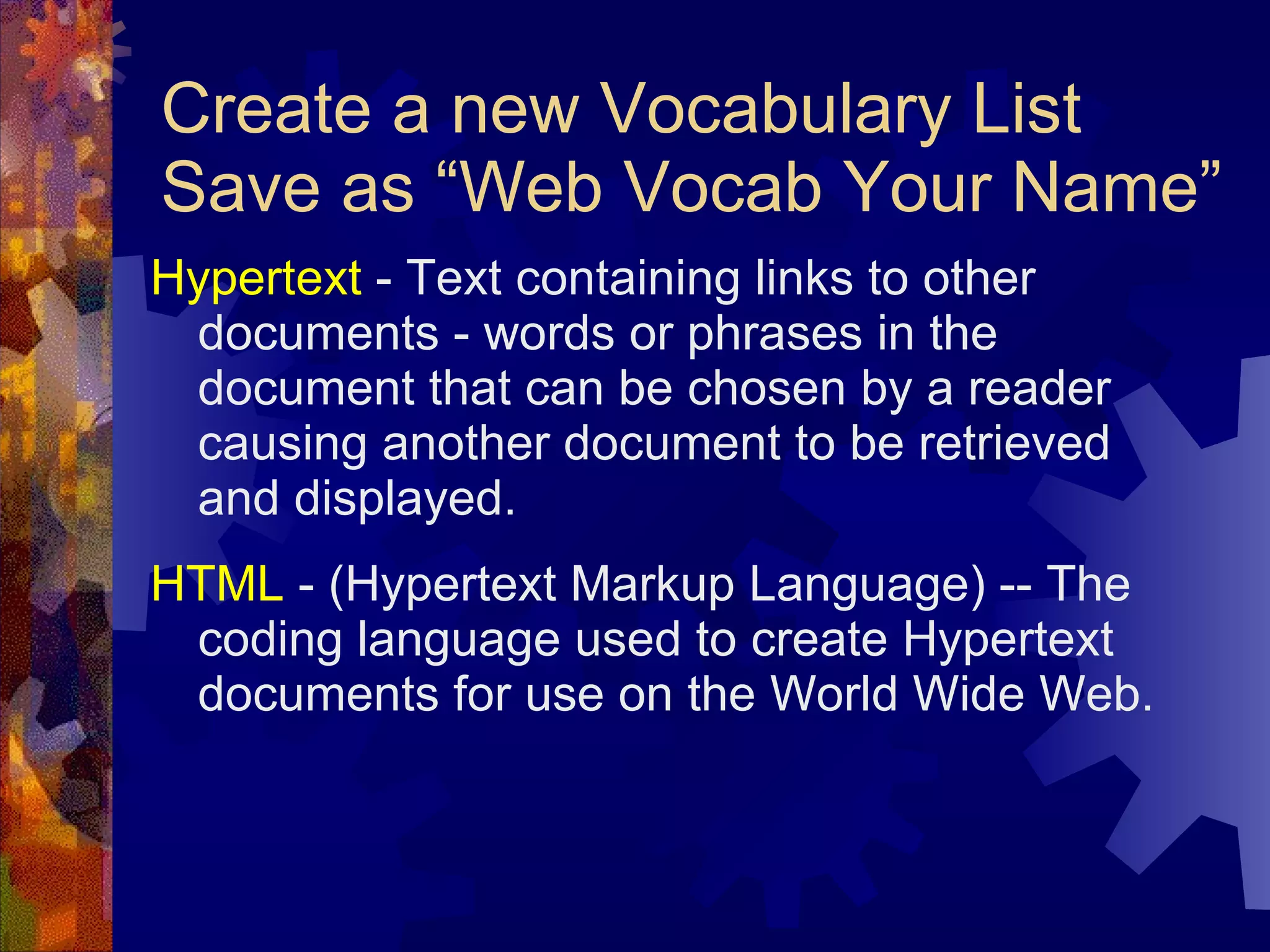 Create a new Vocabulary List Save as “Web Vocab Your Name” Hypertext  - Text containing links to other documents - words or phrases in the document that can be chosen by a reader causing another document to be retrieved and displayed. HTML  - (Hypertext Markup Language) -- The coding language used to create Hypertext documents for use on the World Wide Web. 