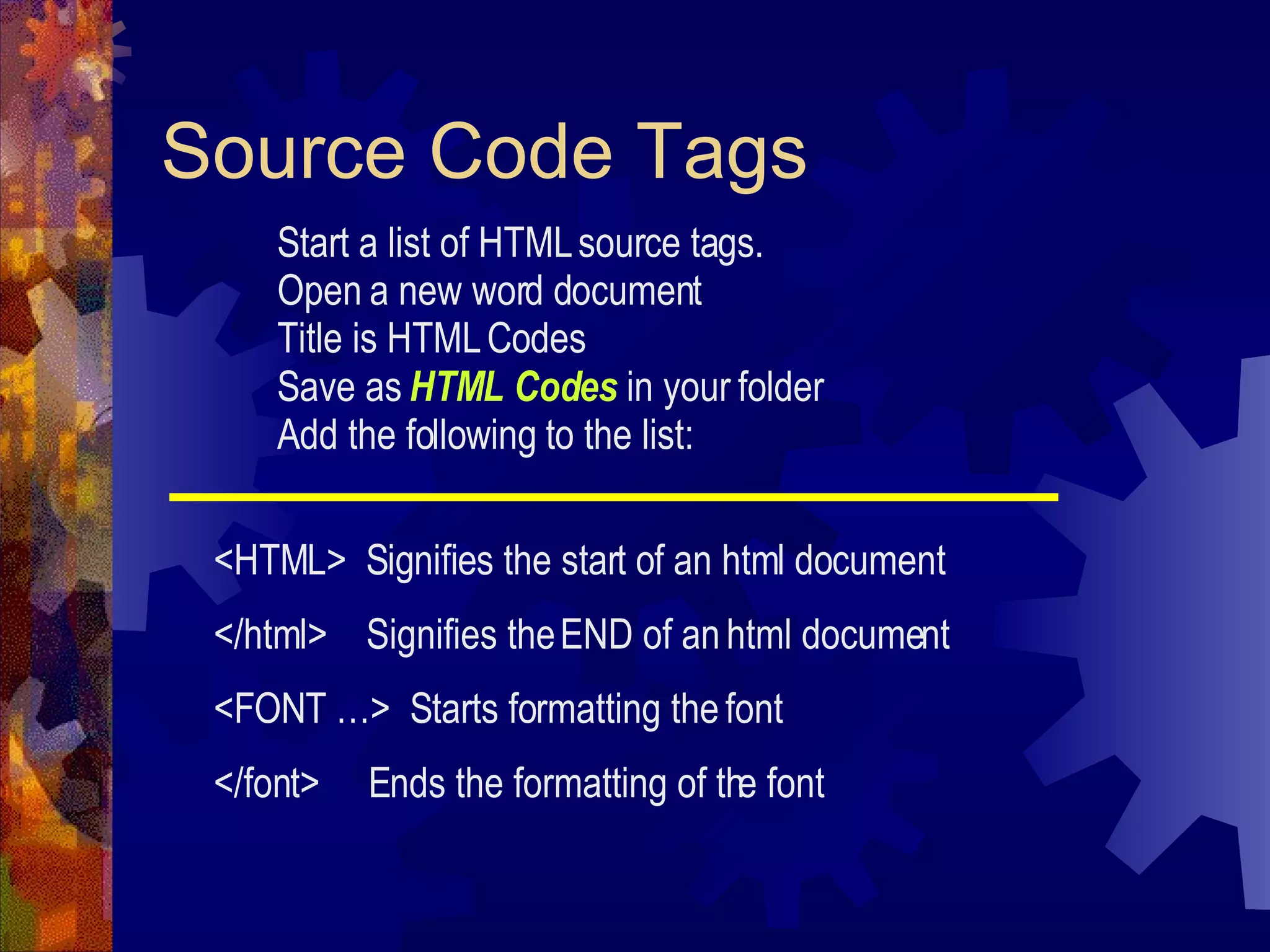 Source Code Tags Start a list of HTML source tags. Open a new word document Title is HTML Codes Save as  HTML Codes  in your folder Add the following to the list: <HTML>  Signifies the start of an html document </html>  Signifies the END of an html document <FONT …>  Starts formatting the font </font>  Ends the formatting of the font 