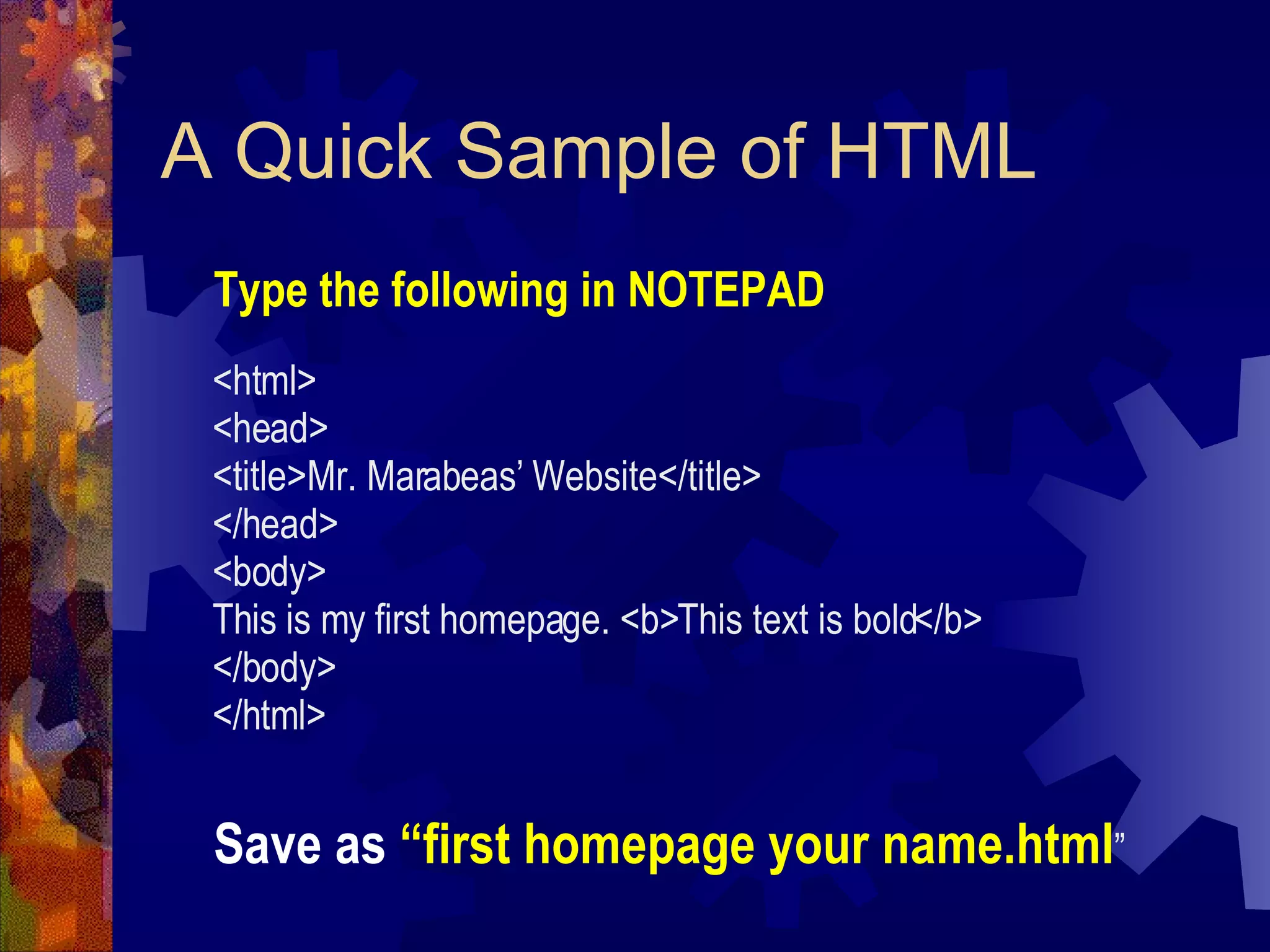 A Quick Sample of HTML <html> <head> <title>Mr. Marabeas’ Website</title> </head> <body> This is my first homepage. <b>This text is bold</b> </body> </html> Type the following in NOTEPAD Save as  “first homepage your name.html ” 