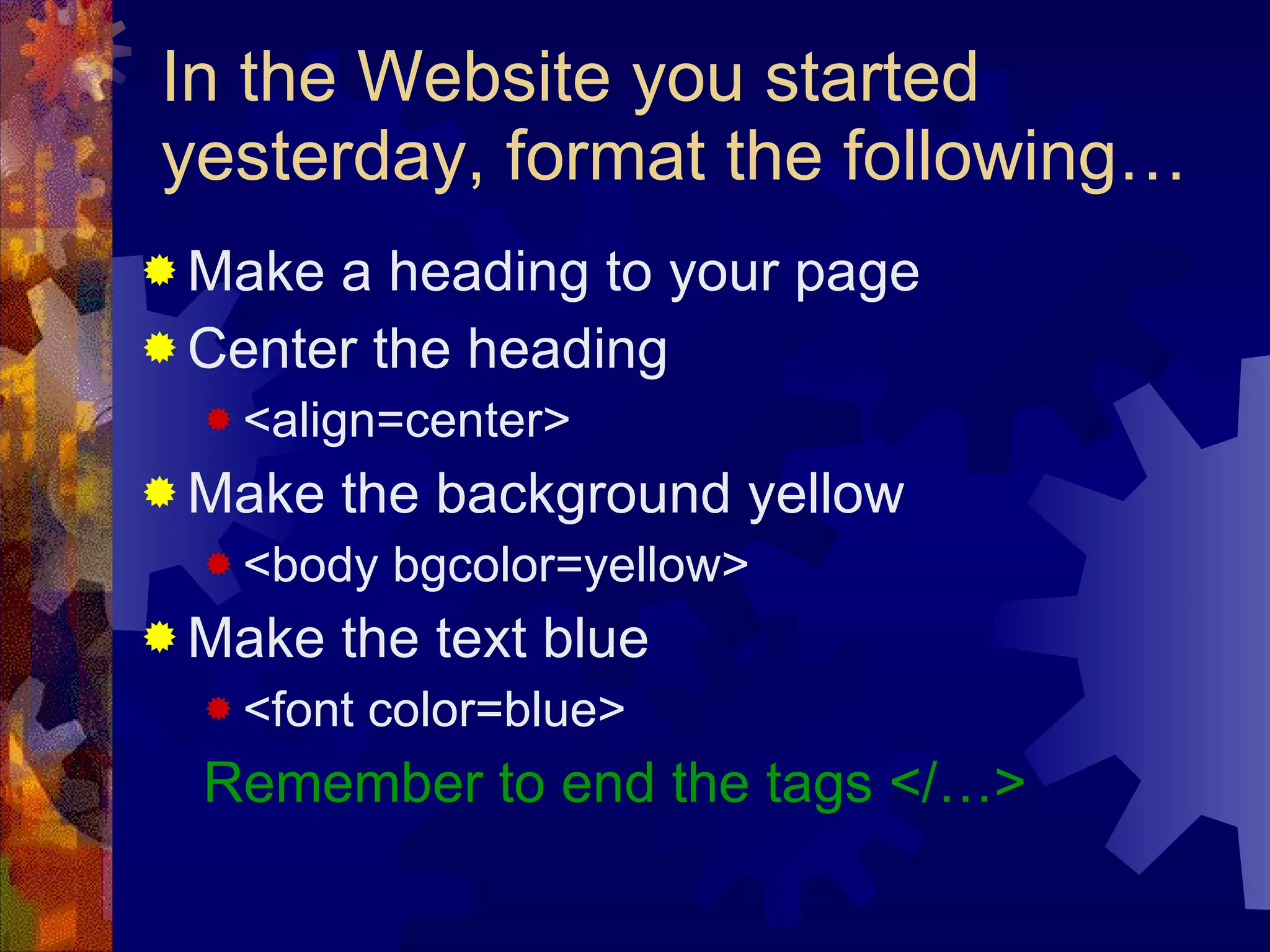 In the Website you started yesterday, format the following… Make a heading to your page Center the heading  <align=center> Make the background yellow <body bgcolor=yellow> Make the text blue <font color=blue> Remember to end the tags </…> 