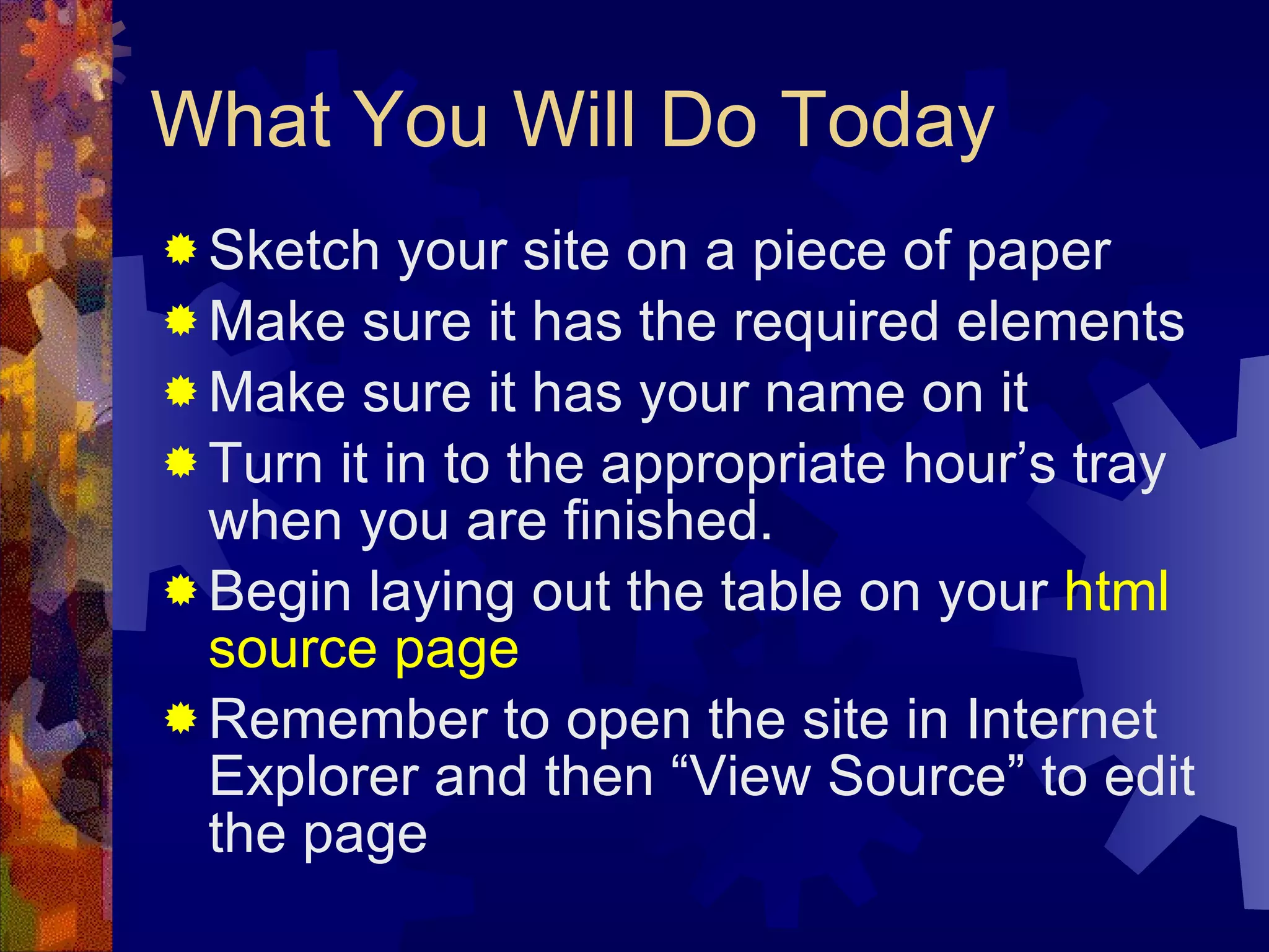 What You Will Do Today Sketch your site on a piece of paper Make sure it has the required elements Make sure it has your name on it Turn it in to the appropriate hour’s tray when you are finished. Begin laying out the table on your  html source page Remember to open the site in Internet Explorer and then “View Source” to edit the page 