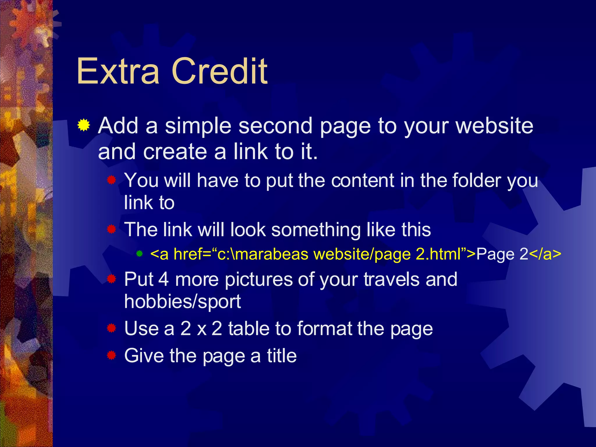 Extra Credit Add a simple second page to your website and create a link to it. You will have to put the content in the folder you link to The link will look something like this <a href=“c:\marabeas website/page 2.html”> Page 2 </a> Put 4 more pictures of your travels and hobbies/sport Use a 2 x 2 table to format the page Give the page a title 