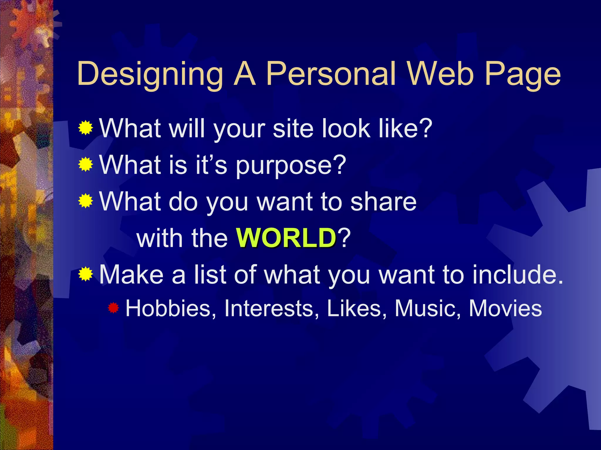 Designing A Personal Web Page What will your site look like? What is it’s purpose? What do you want to share  with the  WORLD ? Make a list of what you want to include. Hobbies, Interests, Likes, Music, Movies 
