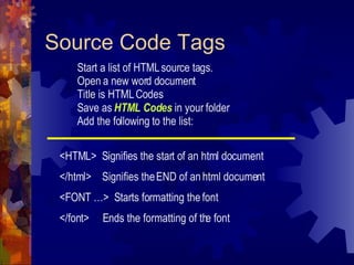 Source Code Tags Start a list of HTML source tags. Open a new word document Title is HTML Codes Save as  HTML Codes  in your folder Add the following to the list: <HTML>  Signifies the start of an html document </html>  Signifies the END of an html document <FONT …>  Starts formatting the font </font>  Ends the formatting of the font 