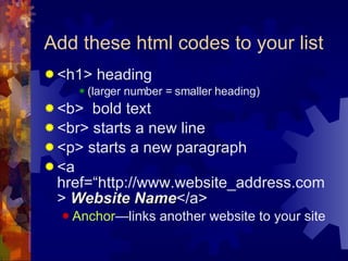 Add these html codes to your list <h1> heading  (larger number = smaller heading) <b>  bold text <br> starts a new line <p> starts a new paragraph <a href=“http://www.website_address.com>  Website Name </a> Anchor —links another website to your site 