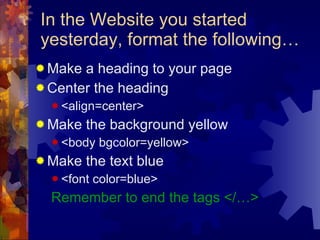 In the Website you started yesterday, format the following… Make a heading to your page Center the heading  <align=center> Make the background yellow <body bgcolor=yellow> Make the text blue <font color=blue> Remember to end the tags </…> 
