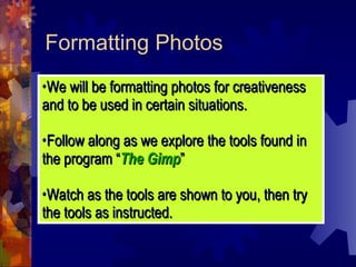 Formatting Photos We will be formatting photos for creativeness and to be used in certain situations. Follow along as we explore the tools found in the program “ The Gimp ” Watch as the tools are shown to you, then try the tools as instructed. 