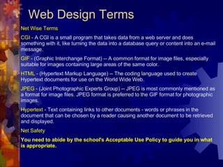 Web Design Terms Net Wise Terms CGI  - A CGI is a small program that takes data from a web server and does something with it, like turning the data into a database query or content into an e-mail message. GIF  - (Graphic Interchange Format) -- A common format for image files, especially suitable for images containing large areas of the same color. HTML  - (Hypertext Markup Language) -- The coding language used to create Hypertext documents for use on the World Wide Web. JPEG  - (Joint Photographic Experts Group) -- JPEG is most commonly mentioned as a format for image files. JPEG format is preferred to the GIF format for photographic images. Hypertext  - Text containing links to other documents - words or phrases in the document that can be chosen by a reader causing another document to be retrieved and displayed. Net Safety You need to abide by the school's Acceptable Use Policy to guide you in what is appropriate. 