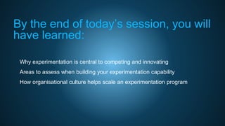By the end of today’s session, you will
have learned:
• Why experimentation is central to competing and innovating
• Areas to assess when building your experimentation capability
• How organisational culture helps scale an experimentation program
 