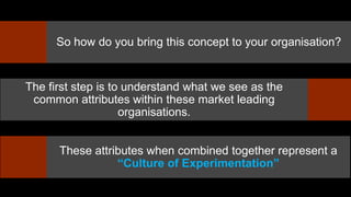 So how do you bring this concept to your organisation?
The first step is to understand what we see as the
common attributes within these market leading
organisations.
These attributes when combined together represent a
“Culture of Experimentation”
 