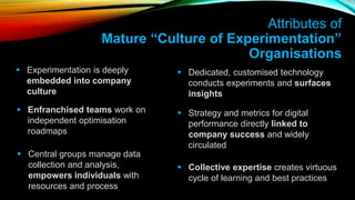  Experimentation is deeply
embedded into company
culture
 Dedicated, customised technology
conducts experiments and surfaces
insights
Attributes of
Mature “Culture of Experimentation”
Organisations
 Enfranchised teams work on
independent optimisation
roadmaps
 Central groups manage data
collection and analysis,
empowers individuals with
resources and process
 Strategy and metrics for digital
performance directly linked to
company success and widely
circulated
 Collective expertise creates virtuous
cycle of learning and best practices
 