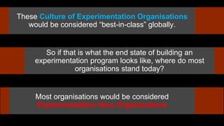 These Culture of Experimentation Organisations
would be considered “best-in-class” globally.
So if that is what the end state of building an
experimentation program looks like, where do most
organisations stand today?
Most organisations would be considered
Experimentation Hero Organisations
 