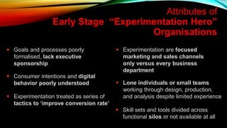  Goals and processes poorly
formalised, lack executive
sponsorship
 Experimentation are focused
marketing and sales channels
only versus every business
department
Attributes of
Early Stage “Experimentation Hero”
Organisations
 Consumer intentions and digital
behavior poorly understood
 Experimentation treated as series of
tactics to ‘improve conversion rate’
 Skill sets and tools divided across
functional silos or not available at all
 Lone individuals or small teams
working through design, production,
and analysis despite limited experience
 