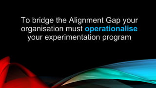 To bridge the Alignment Gap your
organisation must operationalise
your experimentation program
 