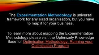 The Experimentation Methodology is universal
framework for any sized organisation, but you have
to map it for your business.
To learn more about mapping the Experimentation
Methodology please visit the Optimizely Knowledge
Base for Optimisation Methodology: Running your
Optimisation Program
 