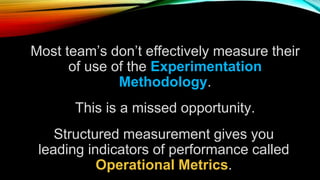 Most team’s don’t effectively measure their
of use of the Experimentation
Methodology.
This is a missed opportunity.
Structured measurement gives you
leading indicators of performance called
Operational Metrics.
 