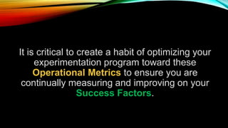 It is critical to create a habit of optimizing your
experimentation program toward these
Operational Metrics to ensure you are
continually measuring and improving on your
Success Factors.
 