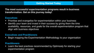 The most successful experimentation programs result in business
transformation. Get on this journey today!
Executives
 Prioritise and evangelise for experimentation within your business
 Identify your team and invest in their success by giving them the time
availability, resources, and goals for the overall experimentation program that
align with business objectives
Executives and Practitioners
 Begin mapping the Experimentation Methodology to your organisation
Practitioners
 Learn the best practices recommended by Optimizely for starting your
experimentation program
Getting Started Today
 
