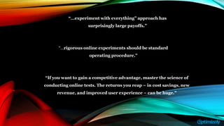 “If you want to gain a competitive advantage, master the science of
conducting online tests. The returns you reap – in cost savings, new
revenue, and improved user experience – can be huge.”
“…experiment with everything” approach has
surprisingly large payoffs.”
“…rigorous online experiments should be standard
operating procedure.”
 
