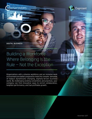 Building a Workforce
Where Belonging Is the
Rule — Not the Exception
Organizations with a diverse workforce and an inclusive work
environment are better prepared to meet the complex demands
of today’s dynamically changing, digitally-driven business
world. By challenging existing conventions and practices, your
company can find innovative ways to enrich collaboration,
heighten performance, and fuel profitable growth.
November 2017
DIGITAL BUSINESS
 