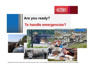 Are you ready?
                                         To handle emergencies?




Copyright © 2012 DuPont. All rights reserved. The DuPont Oval Logo, DuPont™, and The miracles of science™ are registered trademarks or trademarks of DuPont or its affiliates
 
