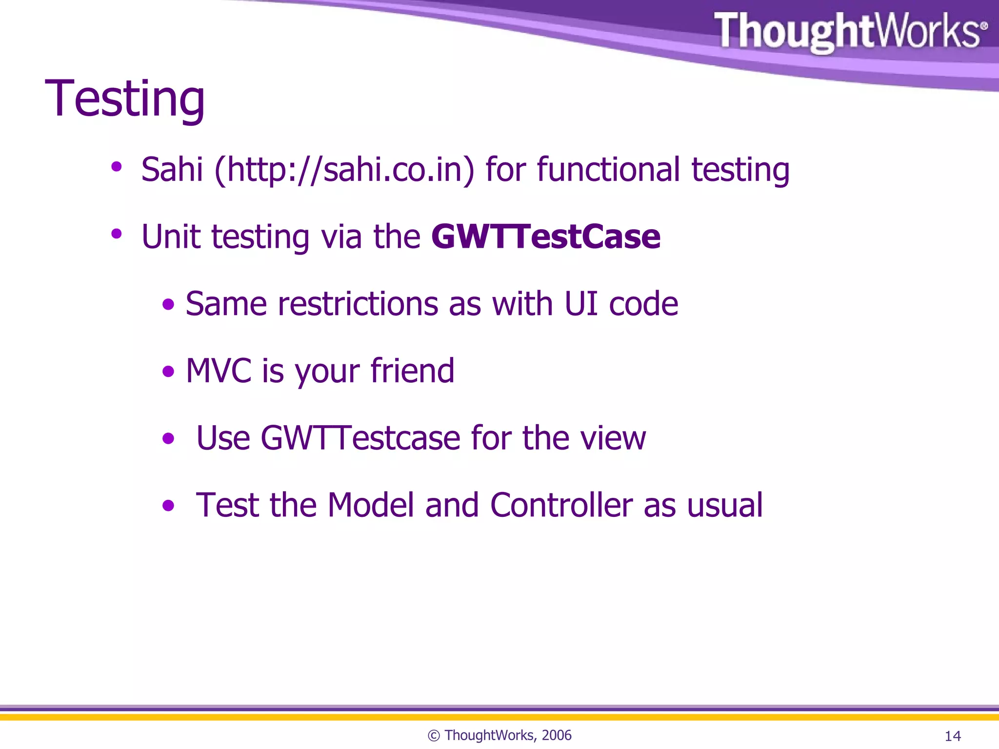 Testing Sahi ( http://sahi.co.in ) for functional testing Unit testing via the GWTTestCase Same restrictions as with UI code MVC is your friend Use GWTTestcase for the view Test the Model and Controller as usual 