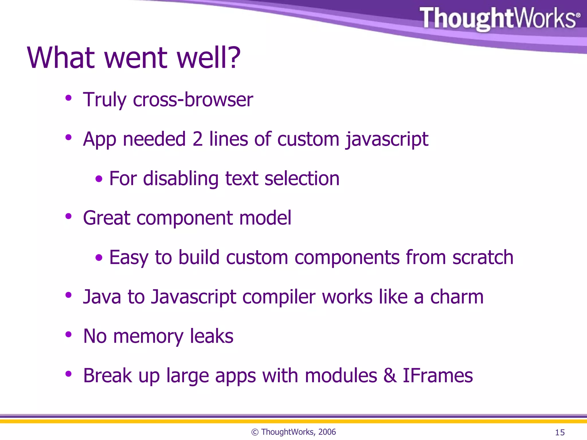 What went well? Truly cross-browser App needed 2 lines of custom javascript For disabling text selection Great component model Easy to build custom components from scratch Java to Javascript compiler works like a charm No memory leaks Break up large apps with modules & IFrames 
