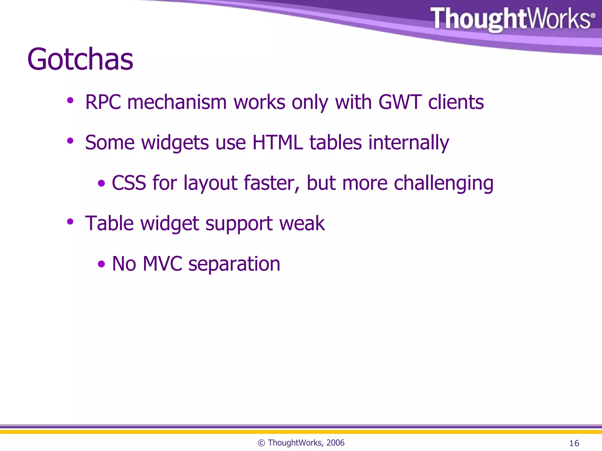 Gotchas RPC mechanism works only with GWT clients Some widgets use HTML tables internally CSS for layout faster, but more challenging Table widget support weak No MVC separation 