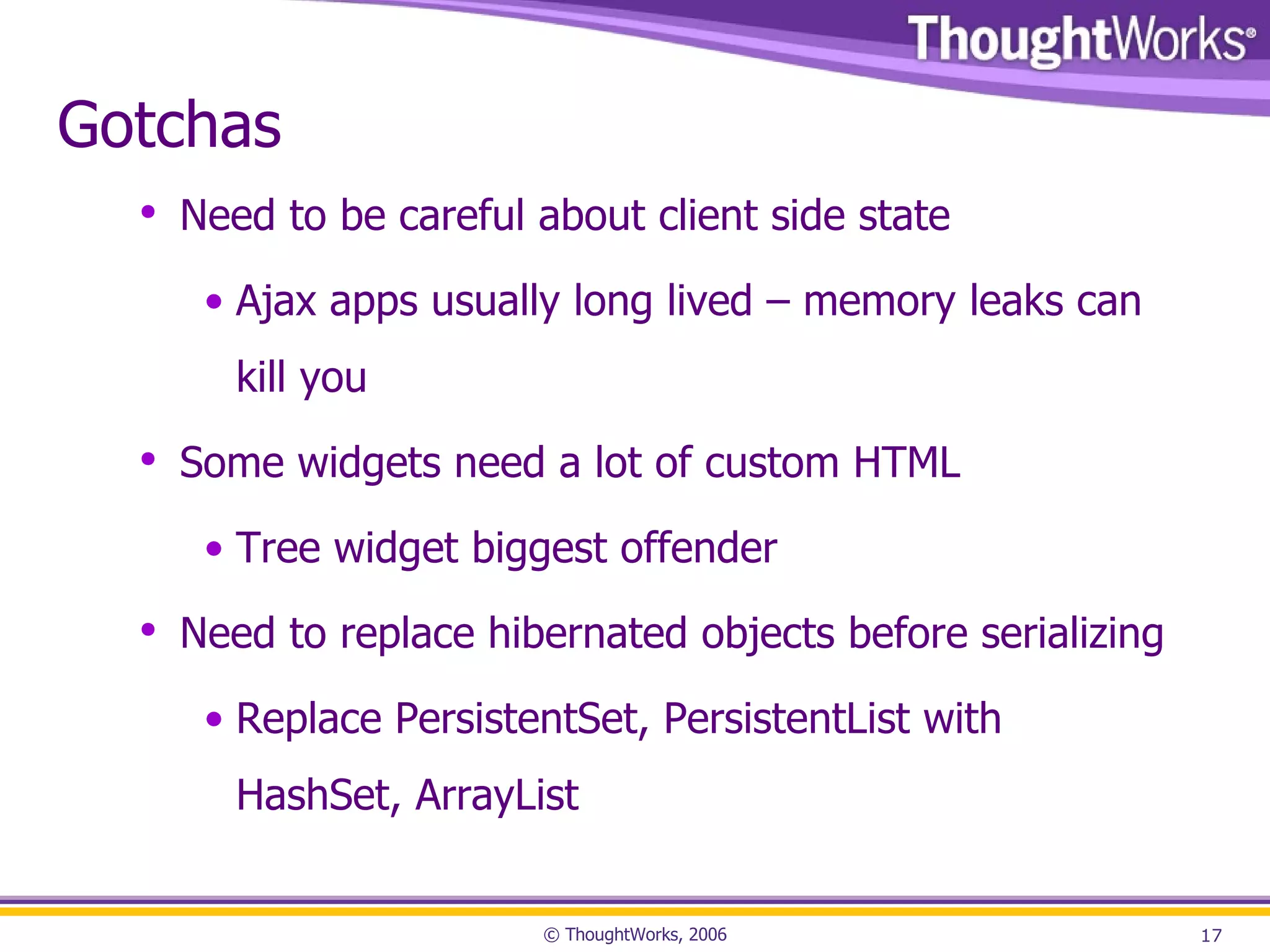 Gotchas Need to be careful about client side state Ajax apps usually long lived – memory leaks can kill you Some widgets need a lot of custom HTML Tree widget biggest offender Need to replace hibernated objects before serializing Replace PersistentSet, PersistentList with HashSet, ArrayList 