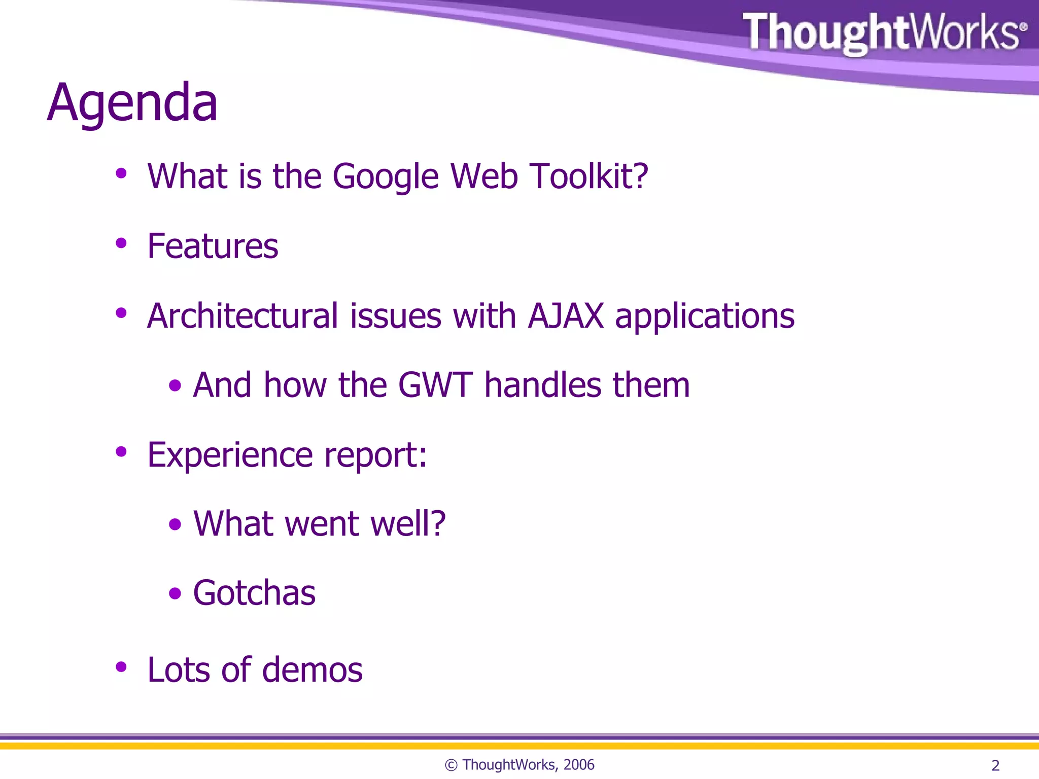 Agenda What is the Google Web Toolkit? Features Architectural issues with AJAX applications And how the GWT handles them Experience report: What went well? Gotchas Lots of demos 
