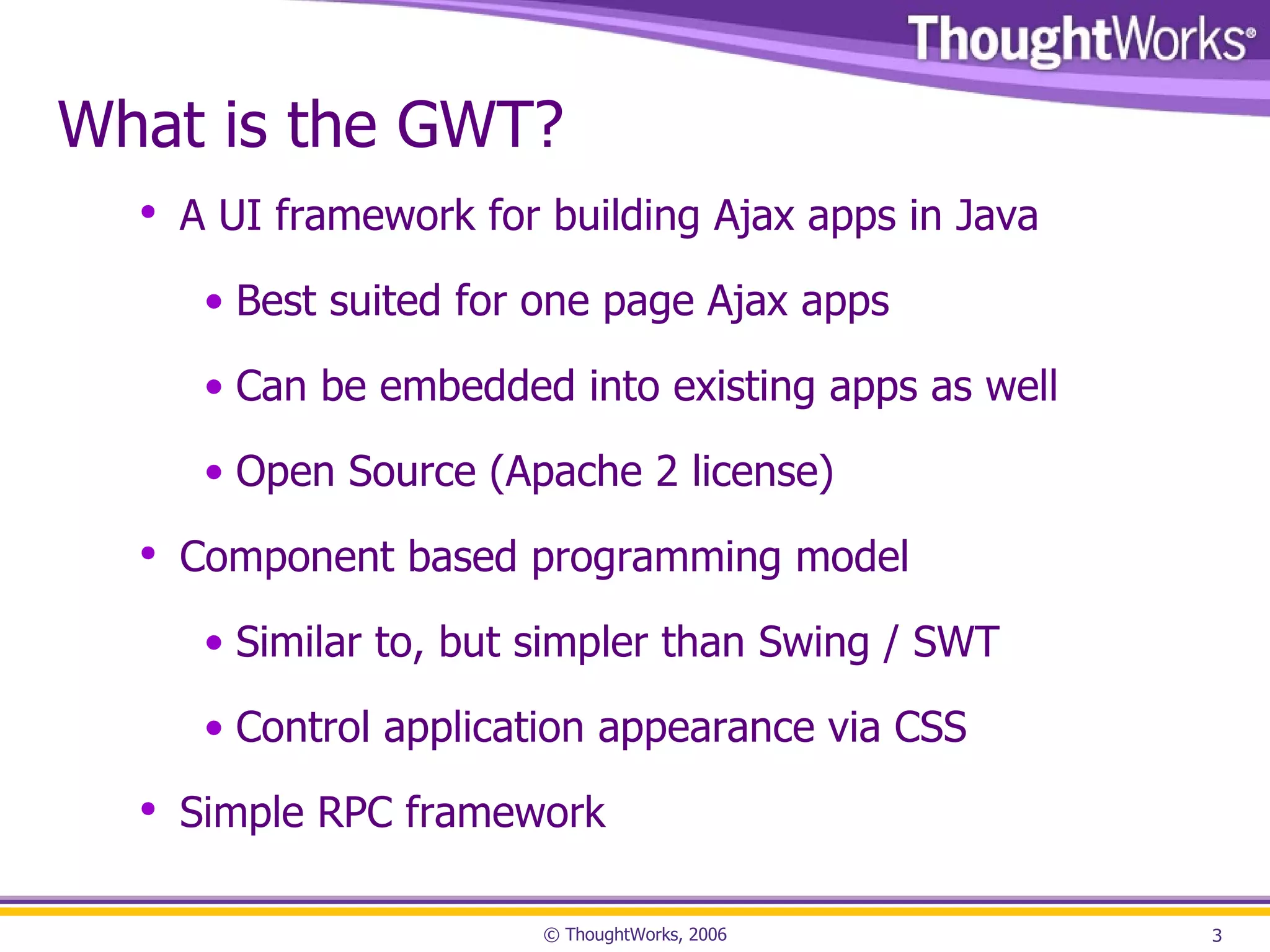 What is the GWT? A UI framework for building Ajax apps in Java Best suited for one page Ajax apps Can be embedded into existing apps as well Open Source (Apache 2 license) Component based programming model Similar to, but simpler than Swing / SWT Control application appearance via CSS Simple RPC framework 