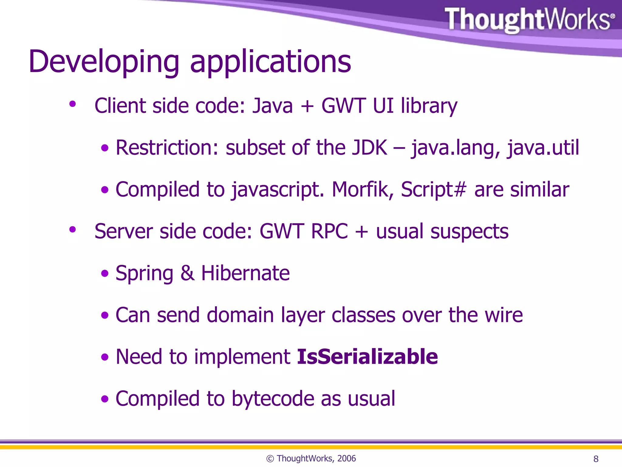 Developing applications Client side code: Java + GWT UI library Restriction: subset of the JDK – java.lang, java.util Compiled to javascript. Morfik, Script# are similar Server side code: GWT RPC + usual suspects Spring & Hibernate Can send domain layer classes over the wire Need to implement IsSerializable Compiled to bytecode as usual 