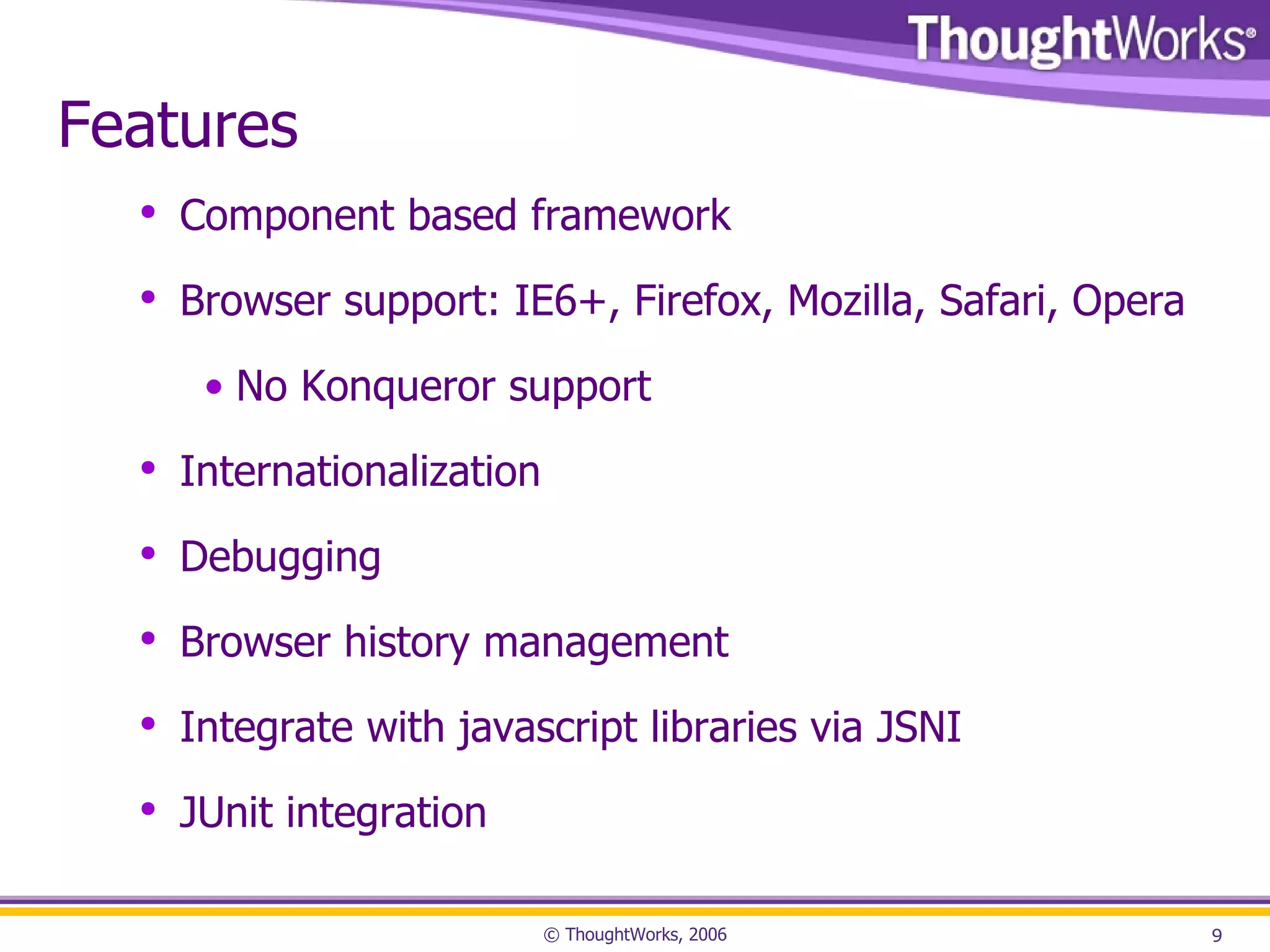 Features Component based framework Browser support: IE6+, Firefox, Mozilla, Safari, Opera No Konqueror support Internationalization Debugging Browser history management Integrate with javascript libraries via JSNI JUnit integration 