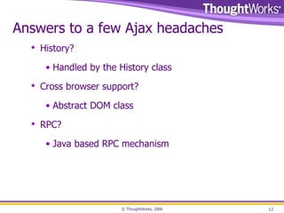 Answers to a few Ajax headaches History? Handled by the History class Cross browser support? Abstract DOM class RPC? Java based RPC mechanism 