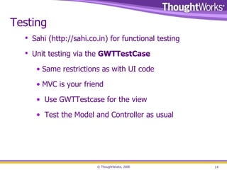 Testing Sahi ( http://sahi.co.in ) for functional testing Unit testing via the  GWTTestCase Same restrictions as with UI code MVC is your friend Use GWTTestcase for the view Test the Model and Controller as usual 