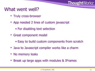 What went well? Truly cross-browser App needed 2 lines of custom javascript For disabling text selection Great component model Easy to build custom components from scratch Java to Javascript compiler works like a charm No memory leaks Break up large apps with modules & IFrames 