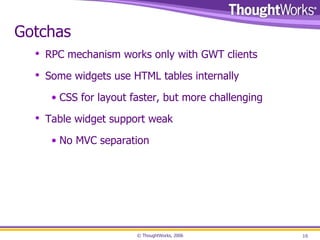 Gotchas RPC mechanism works only with GWT clients Some widgets use HTML tables internally CSS for layout faster, but more challenging Table widget support weak No MVC separation 
