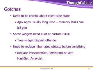 Gotchas Need to be careful about client side state Ajax apps usually long lived – memory leaks can kill you Some widgets need a lot of custom HTML Tree widget biggest offender Need to replace hibernated objects before serializing Replace PersistentSet, PersistentList with HashSet, ArrayList 
