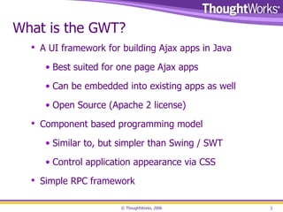 What is the GWT? A UI framework for building Ajax apps in Java Best suited for one page Ajax apps Can be embedded into existing apps as well Open Source (Apache 2 license) Component based programming model Similar to, but simpler than Swing / SWT Control application appearance via CSS Simple RPC framework 