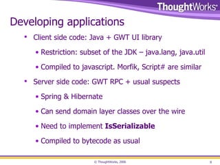 Developing applications Client side code: Java + GWT UI library Restriction: subset of the JDK – java.lang, java.util Compiled to javascript. Morfik, Script# are similar Server side code: GWT RPC + usual suspects Spring & Hibernate Can send domain layer classes over the wire Need to implement  IsSerializable Compiled to bytecode as usual 